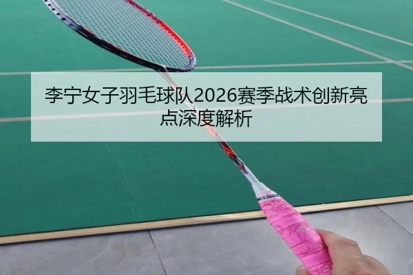 李宁女子羽毛球队2026赛季战术创新亮点深度解析