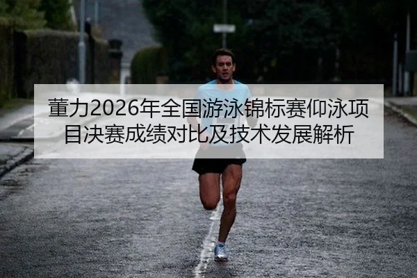 董力2026年全国游泳锦标赛仰泳项目决赛成绩对比及技术发展解析